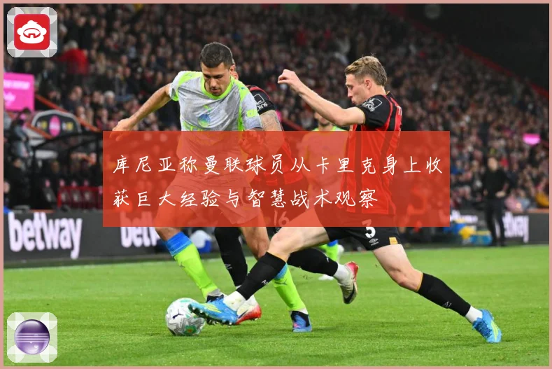 库尼亚称曼联球员从卡里克身上收获巨大经验与智慧战术观察