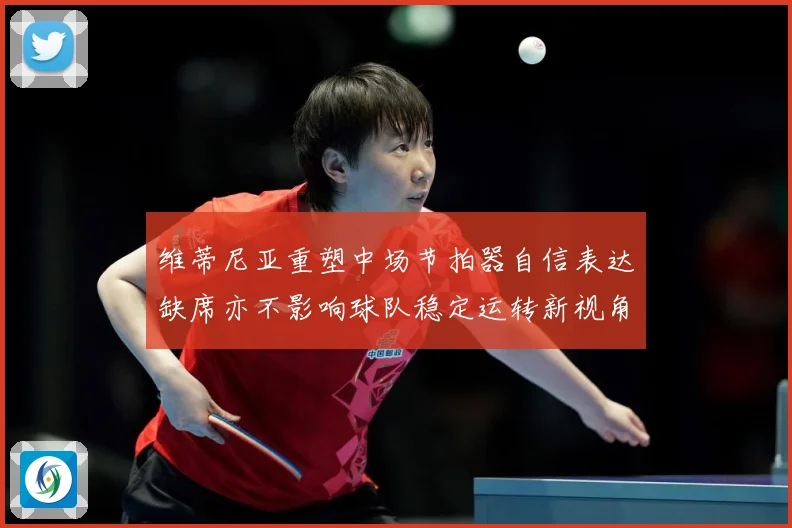 维蒂尼亚重塑中场节拍器自信表达缺席亦不影响球队稳定运转新视角战术观察