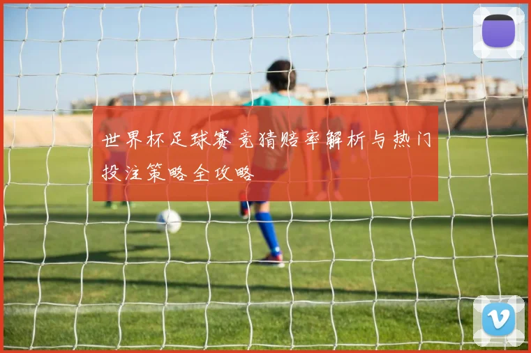 世界杯足球赛竞猜赔率解析与热门投注策略全攻略