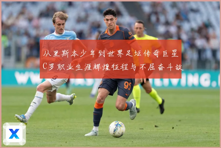 从里斯本少年到世界足坛传奇巨星C罗职业生涯辉煌征程与不屈奋斗故事解析