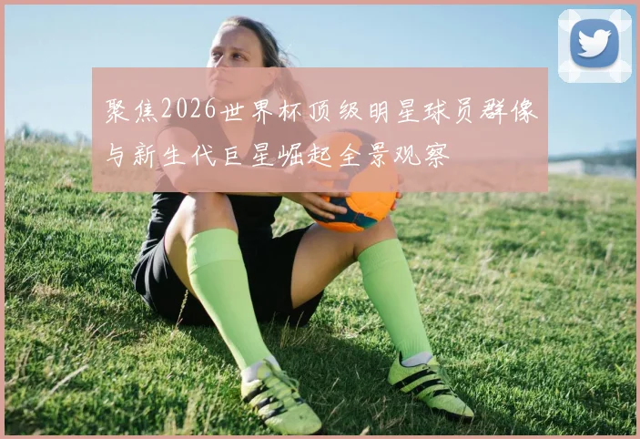 聚焦2026世界杯顶级明星球员群像与新生代巨星崛起全景观察