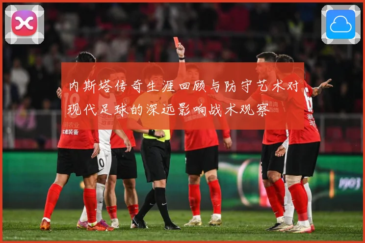 内斯塔传奇生涯回顾与防守艺术对现代足球的深远影响战术观察