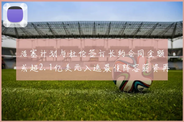 活塞计划与杜伦签订长约合同金额或超2.1亿美元入选最佳阵容薪资再增长