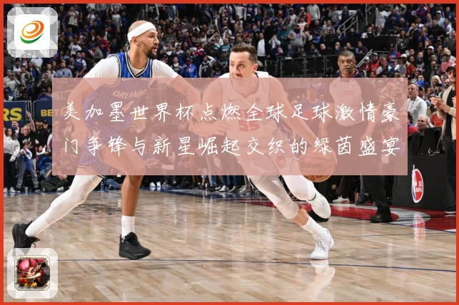 美加墨世界杯点燃全球足球激情豪门争锋与新星崛起交织的绿茵盛宴战术观察