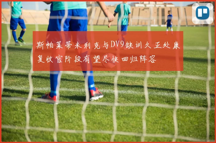 斯帕莱蒂米利克与DV9缺训久正处康复收官阶段有望尽快回归阵容