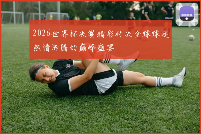 2026世界杯决赛精彩对决全球球迷热情沸腾的巅峰盛宴