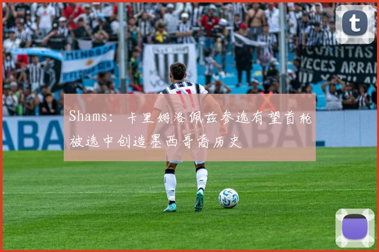 Shams：卡里姆洛佩兹参选有望首轮被选中创造墨西哥裔历史