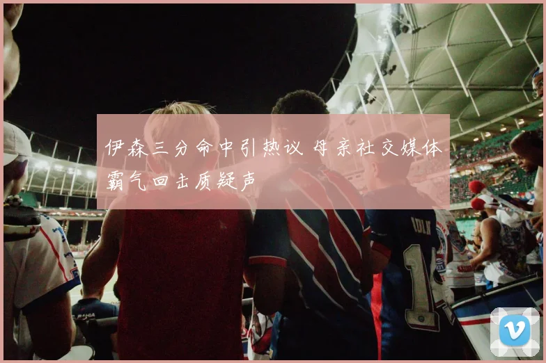 伊森三分命中引热议 母亲社交媒体霸气回击质疑声