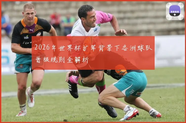 2026年世界杯扩军背景下各洲球队晋级规则全解析