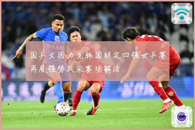 国乒女团力克韩国锁定四强世乒赛再展强势风采赛场解读